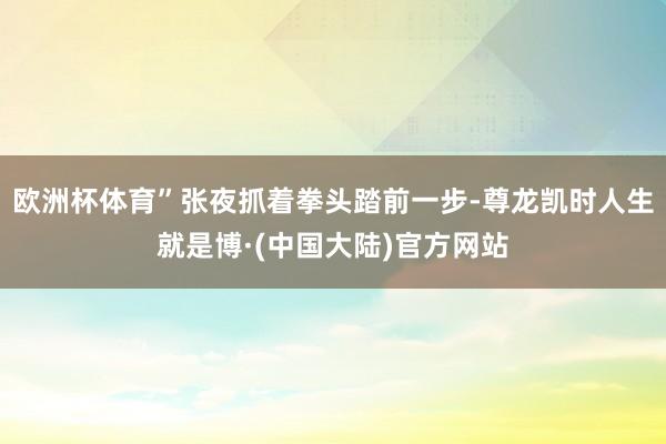 欧洲杯体育”张夜抓着拳头踏前一步-尊龙凯时人生就是博·(中国大陆)官方网站