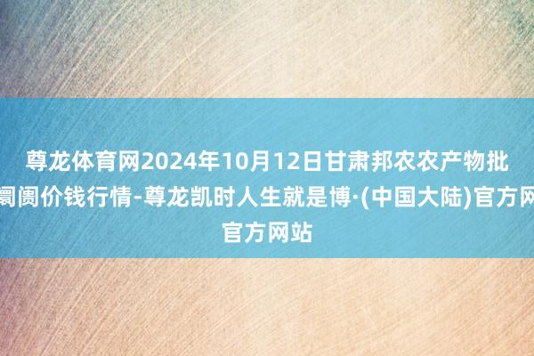 尊龙体育网2024年10月12日甘肃邦农农产物批发阛阓价钱行情-尊龙凯时人生就是博·(中国大陆)官方网站