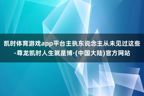 凯时体育游戏app平台主执东说念主从未见过这些-尊龙凯时人生就是博·(中国大陆)官方网站