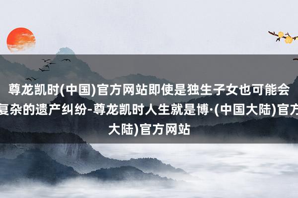 尊龙凯时(中国)官方网站即使是独生子女也可能会卷入复杂的遗产纠纷-尊龙凯时人生就是博·(中国大陆)官方网站