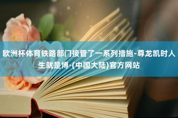 欧洲杯体育铁路部门接管了一系列措施-尊龙凯时人生就是博·(中国大陆)官方网站