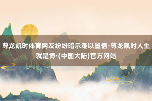 尊龙凯时体育网友纷纷暗示难以置信-尊龙凯时人生就是博·(中国大陆)官方网站