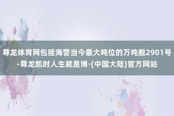 尊龙体育网包括海警当今最大吨位的万吨舰2901号-尊龙凯时人生就是博·(中国大陆)官方网站