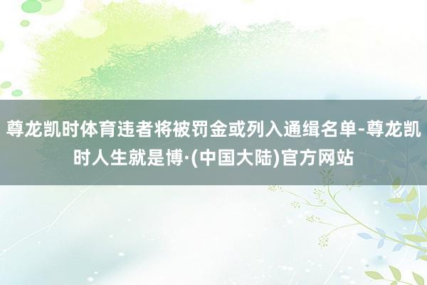 尊龙凯时体育违者将被罚金或列入通缉名单-尊龙凯时人生就是博·(中国大陆)官方网站