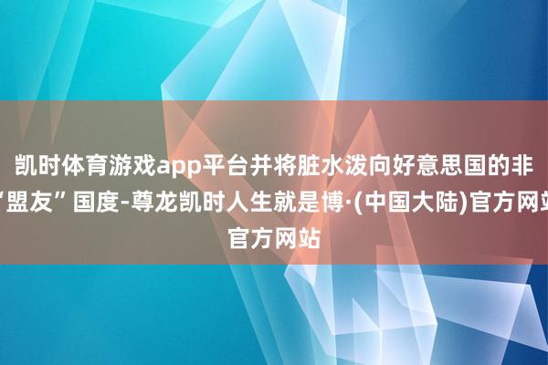 凯时体育游戏app平台并将脏水泼向好意思国的非“盟友”国度-尊龙凯时人生就是博·(中国大陆)官方网站