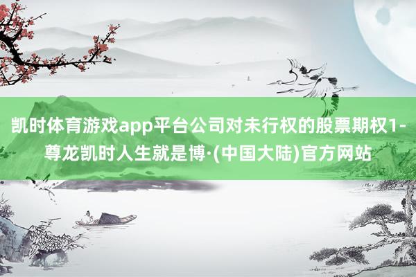 凯时体育游戏app平台公司对未行权的股票期权1-尊龙凯时人生就是博·(中国大陆)官方网站