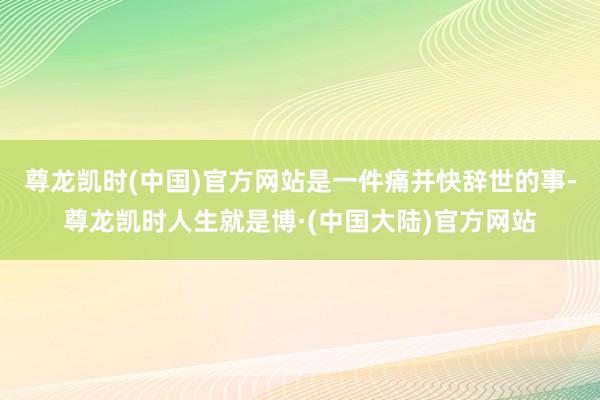 尊龙凯时(中国)官方网站是一件痛并快辞世的事-尊龙凯时人生就是博·(中国大陆)官方网站