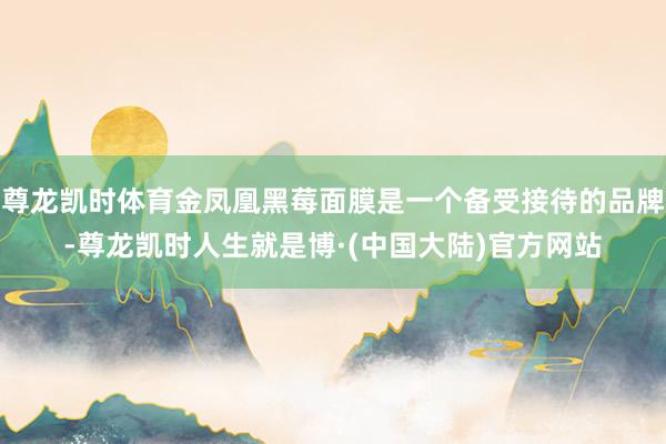 尊龙凯时体育金凤凰黑莓面膜是一个备受接待的品牌-尊龙凯时人生就是博·(中国大陆)官方网站