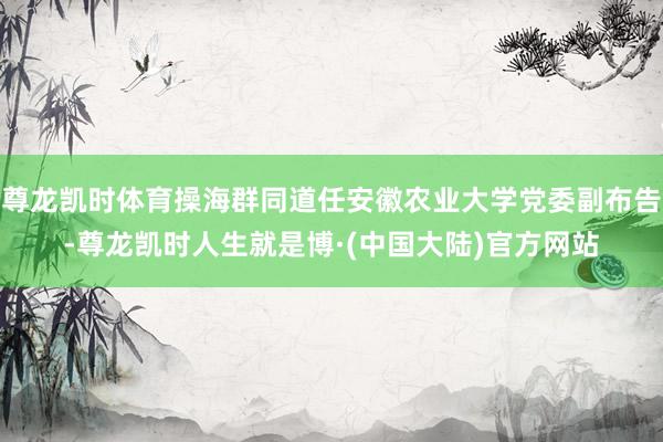 尊龙凯时体育操海群同道任安徽农业大学党委副布告-尊龙凯时人生就是博·(中国大陆)官方网站