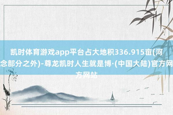 凯时体育游戏app平台占大地积336.915亩(河说念部分之外)-尊龙凯时人生就是博·(中国大陆)官方网站