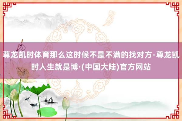 尊龙凯时体育那么这时候不是不满的找对方-尊龙凯时人生就是博·(中国大陆)官方网站