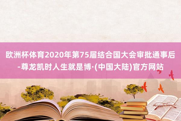 欧洲杯体育2020年第75届结合国大会审批通事后-尊龙凯时人生就是博·(中国大陆)官方网站