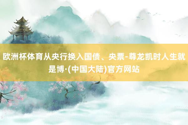 欧洲杯体育从央行换入国债、央票-尊龙凯时人生就是博·(中国大陆)官方网站