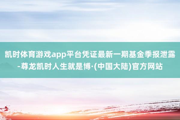 凯时体育游戏app平台凭证最新一期基金季报泄露-尊龙凯时人生就是博·(中国大陆)官方网站