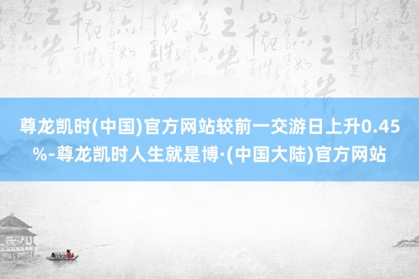 尊龙凯时(中国)官方网站较前一交游日上升0.45%-尊龙凯时人生就是博·(中国大陆)官方网站
