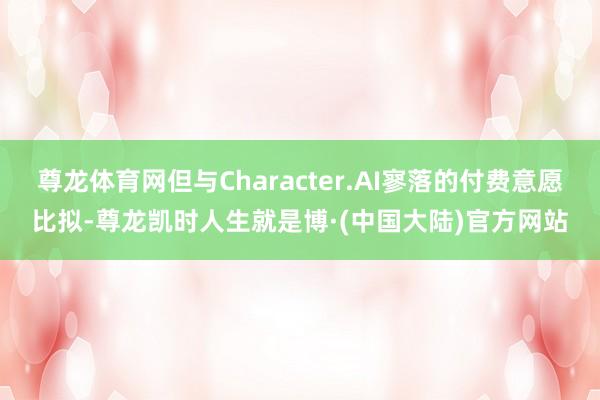 尊龙体育网但与Character.AI寥落的付费意愿比拟-尊龙凯时人生就是博·(中国大陆)官方网站