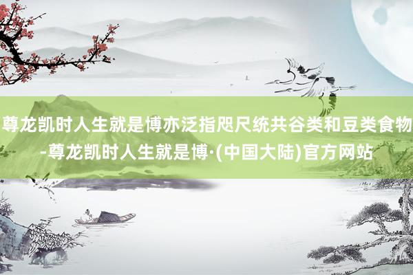 尊龙凯时人生就是博亦泛指咫尺统共谷类和豆类食物-尊龙凯时人生就是博·(中国大陆)官方网站