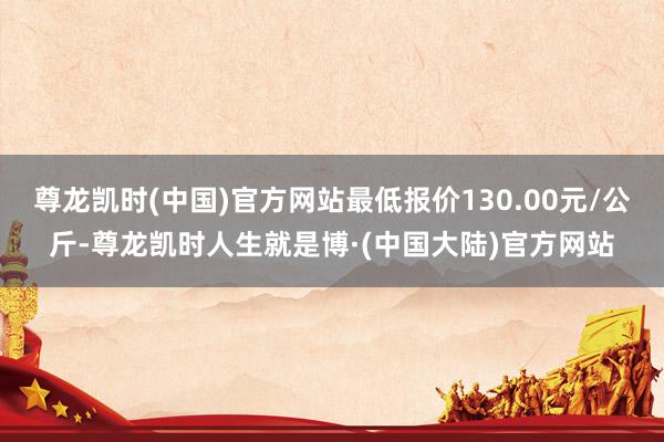尊龙凯时(中国)官方网站最低报价130.00元/公斤-尊龙凯时人生就是博·(中国大陆)官方网站