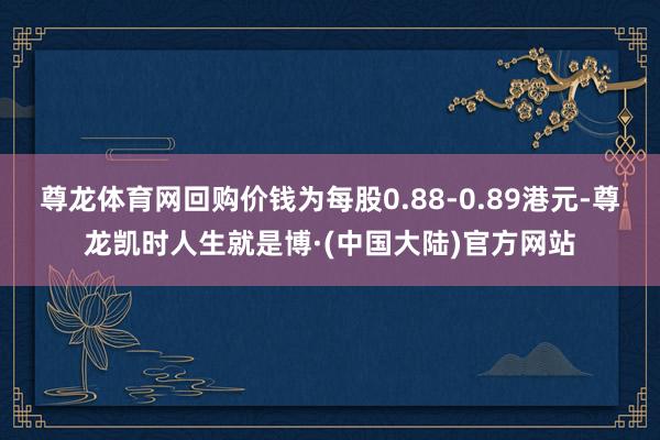 尊龙体育网回购价钱为每股0.88-0.89港元-尊龙凯时人生就是博·(中国大陆)官方网站