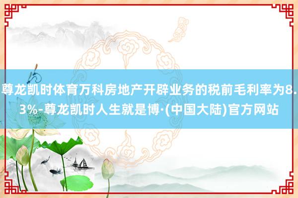 尊龙凯时体育万科房地产开辟业务的税前毛利率为8.3%-尊龙凯时人生就是博·(中国大陆)官方网站