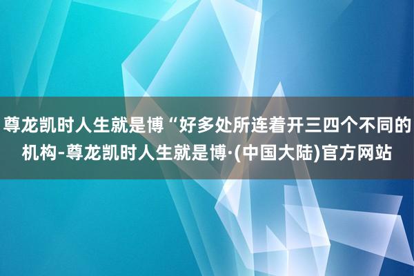 尊龙凯时人生就是博“好多处所连着开三四个不同的机构-尊龙凯时人生就是博·(中国大陆)官方网站