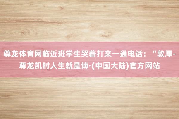 尊龙体育网临近班学生哭着打来一通电话：“敦厚-尊龙凯时人生就是博·(中国大陆)官方网站