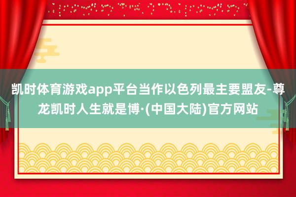 凯时体育游戏app平台当作以色列最主要盟友-尊龙凯时人生就是博·(中国大陆)官方网站
