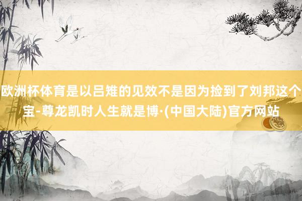 欧洲杯体育是以吕雉的见效不是因为捡到了刘邦这个宝-尊龙凯时人生就是博·(中国大陆)官方网站