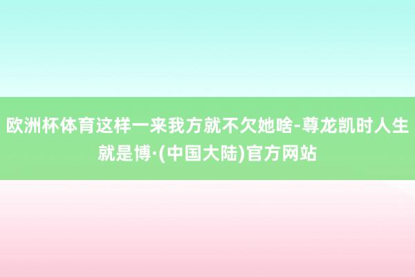 欧洲杯体育这样一来我方就不欠她啥-尊龙凯时人生就是博·(中国大陆)官方网站