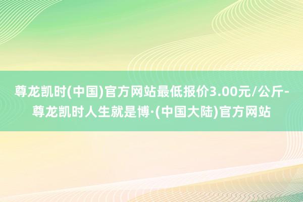 尊龙凯时(中国)官方网站最低报价3.00元/公斤-尊龙凯时人生就是博·(中国大陆)官方网站