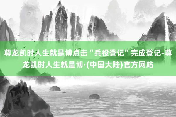 尊龙凯时人生就是博点击“兵役登记”完成登记-尊龙凯时人生就是博·(中国大陆)官方网站