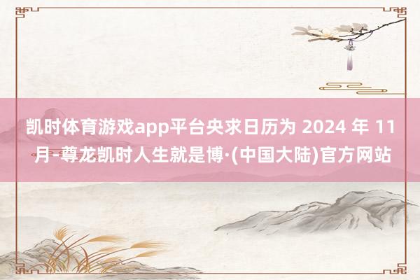 凯时体育游戏app平台央求日历为 2024 年 11 月-尊龙凯时人生就是博·(中国大陆)官方网站