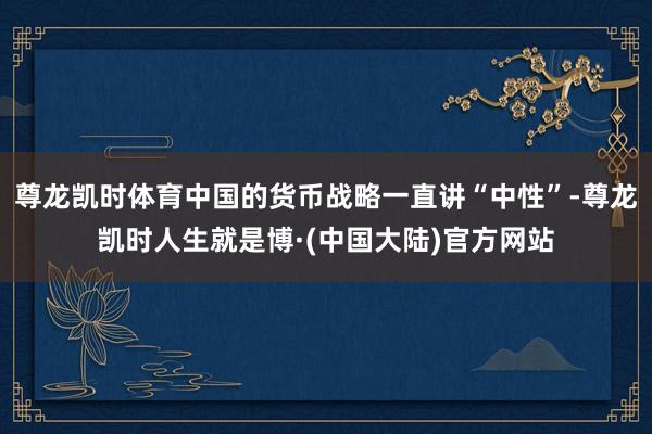 尊龙凯时体育中国的货币战略一直讲“中性”-尊龙凯时人生就是博·(中国大陆)官方网站