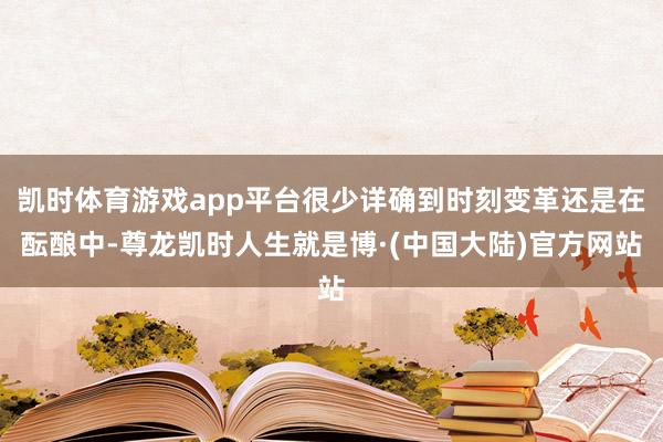 凯时体育游戏app平台很少详确到时刻变革还是在酝酿中-尊龙凯时人生就是博·(中国大陆)官方网站