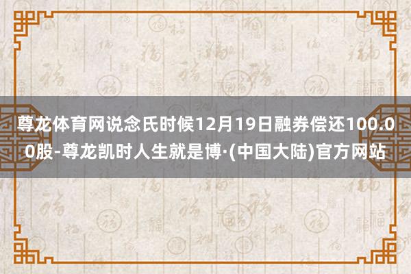 尊龙体育网说念氏时候12月19日融券偿还100.00股-尊龙凯时人生就是博·(中国大陆)官方网站