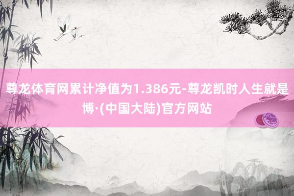 尊龙体育网累计净值为1.386元-尊龙凯时人生就是博·(中国大陆)官方网站