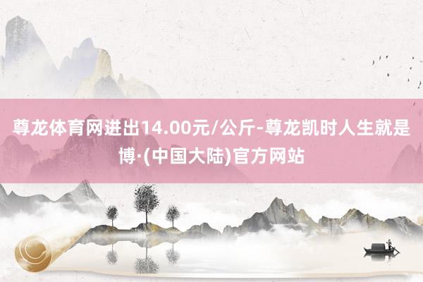 尊龙体育网进出14.00元/公斤-尊龙凯时人生就是博·(中国大陆)官方网站