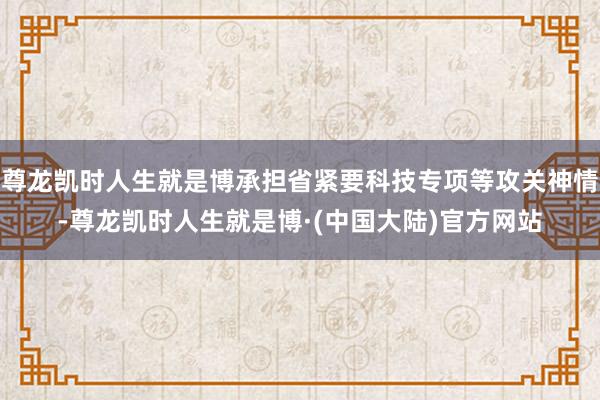 尊龙凯时人生就是博承担省紧要科技专项等攻关神情-尊龙凯时人生就是博·(中国大陆)官方网站