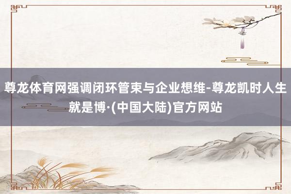 尊龙体育网强调闭环管束与企业想维-尊龙凯时人生就是博·(中国大陆)官方网站