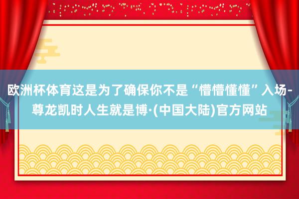 欧洲杯体育这是为了确保你不是“懵懵懂懂”入场-尊龙凯时人生就是博·(中国大陆)官方网站