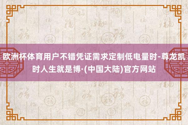 欧洲杯体育用户不错凭证需求定制低电量时-尊龙凯时人生就是博·(中国大陆)官方网站