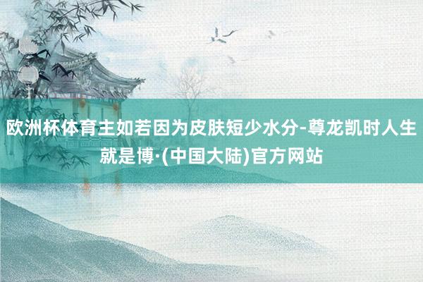 欧洲杯体育主如若因为皮肤短少水分-尊龙凯时人生就是博·(中国大陆)官方网站