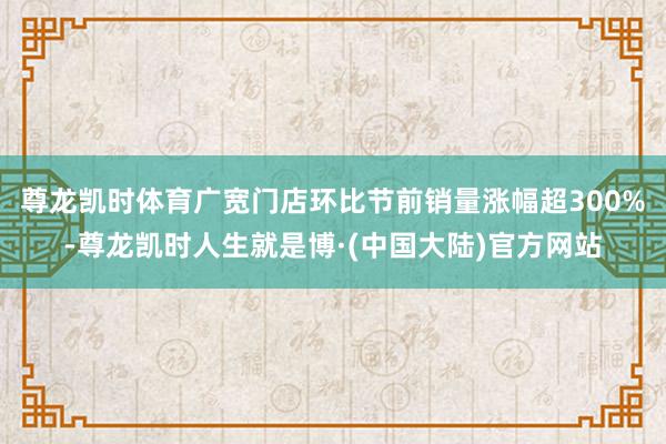 尊龙凯时体育广宽门店环比节前销量涨幅超300%-尊龙凯时人生就是博·(中国大陆)官方网站
