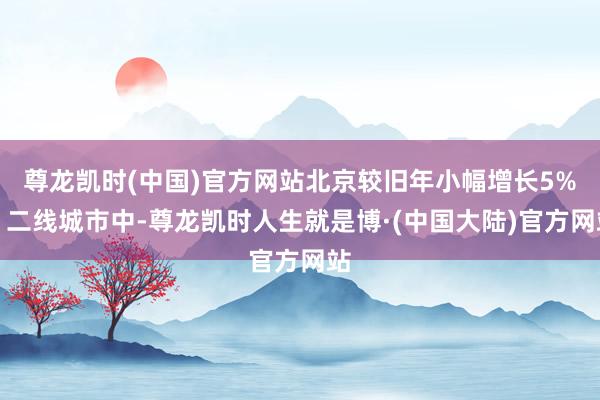 尊龙凯时(中国)官方网站北京较旧年小幅增长5%；二线城市中-尊龙凯时人生就是博·(中国大陆)官方网站