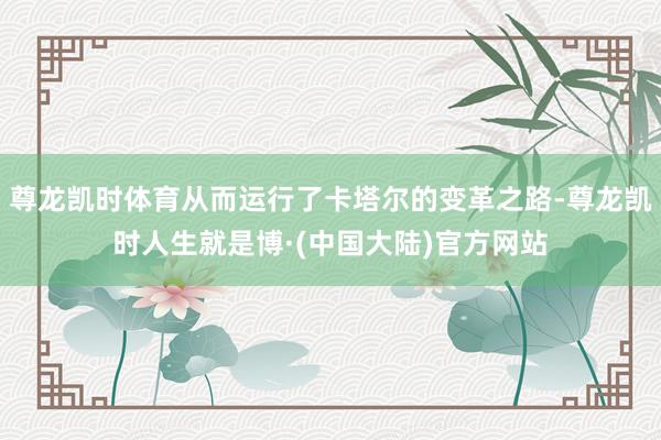尊龙凯时体育从而运行了卡塔尔的变革之路-尊龙凯时人生就是博·(中国大陆)官方网站
