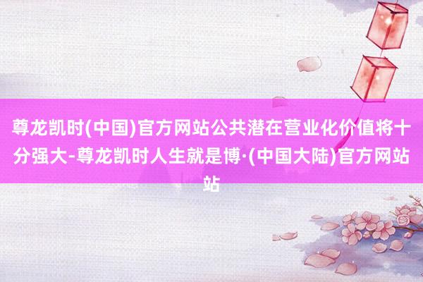 尊龙凯时(中国)官方网站公共潜在营业化价值将十分强大-尊龙凯时人生就是博·(中国大陆)官方网站