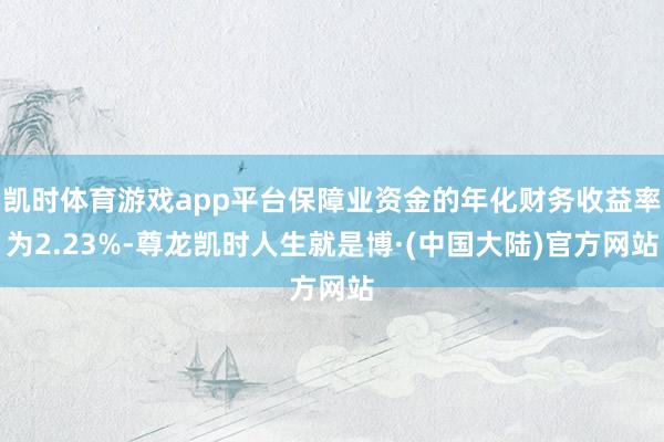 凯时体育游戏app平台保障业资金的年化财务收益率为2.23%-尊龙凯时人生就是博·(中国大陆)官方网站