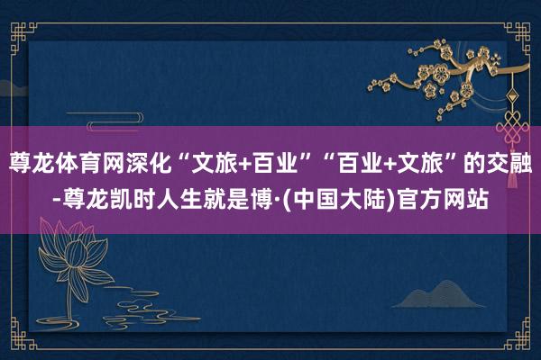 尊龙体育网深化“文旅+百业”“百业+文旅”的交融-尊龙凯时人生就是博·(中国大陆)官方网站
