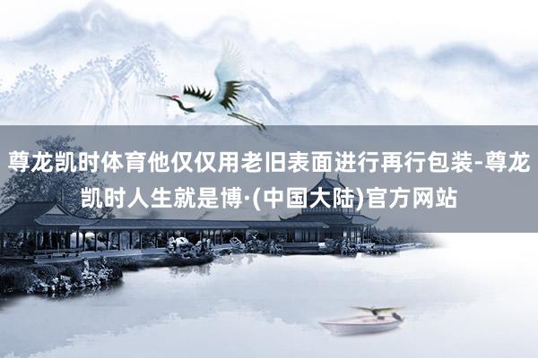 尊龙凯时体育他仅仅用老旧表面进行再行包装-尊龙凯时人生就是博·(中国大陆)官方网站
