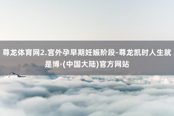 尊龙体育网2.宫外孕早期妊娠阶段-尊龙凯时人生就是博·(中国大陆)官方网站